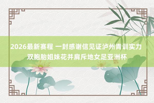 2026最新赛程 一封感谢信见证泸州青训实力 双胞胎姐妹花并肩斥地女足亚洲杯
