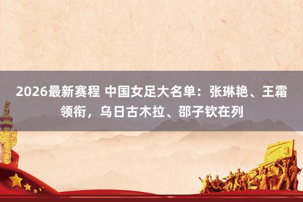 2026最新赛程 中国女足大名单：张琳艳、王霜领衔，乌日古木拉、邵子钦在列