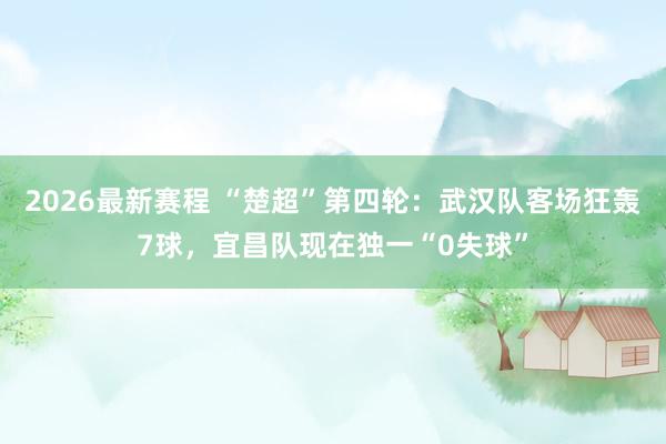 2026最新赛程 “楚超”第四轮:武汉队客场狂轰7球,宜昌队现在独一“0失球”