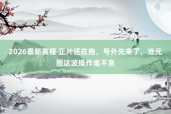 2026最新赛程 正片还在拖,号外先来了,沧元图这波操作谁不急
