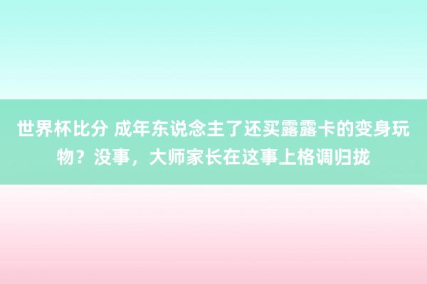 世界杯比分 成年东说念主了还买露露卡的变身玩物？没事，大师家长在这事上格调归拢