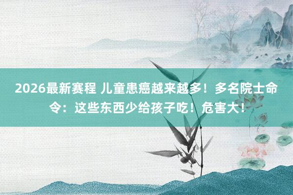 2026最新赛程 儿童患癌越来越多!多名院士命令:这些东西少给孩子吃!危害大!