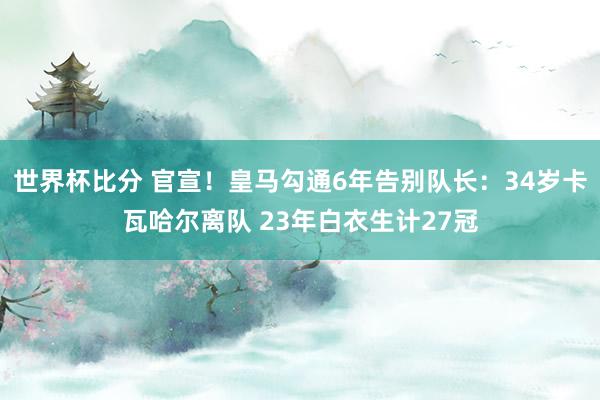 世界杯比分 官宣!皇马勾通6年告别队长:34岁卡瓦哈尔离队 23年白衣生计27冠