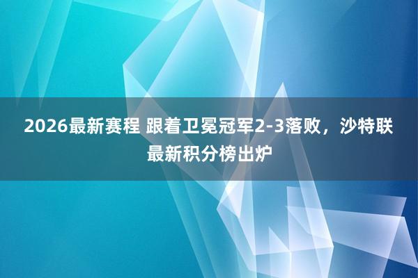 2026最新赛程 跟着卫冕冠军2-3落败，沙特联最新积分榜出炉