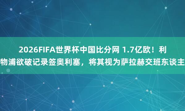 2026FIFA世界杯中国比分网 1.7亿欧!利物浦欲破记录签奥利塞,将其视为萨拉赫交班东谈主