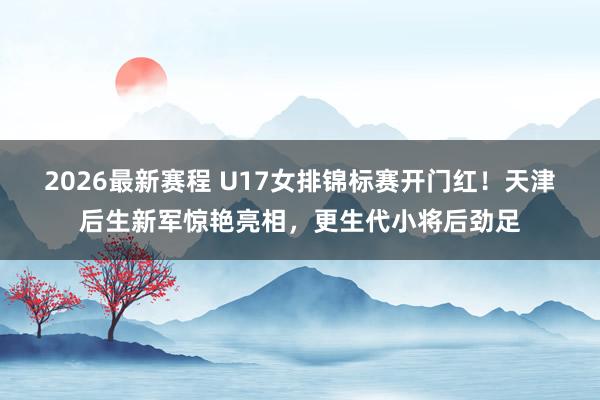 2026最新赛程 U17女排锦标赛开门红！天津后生新军惊艳亮相，更生代小将后劲足