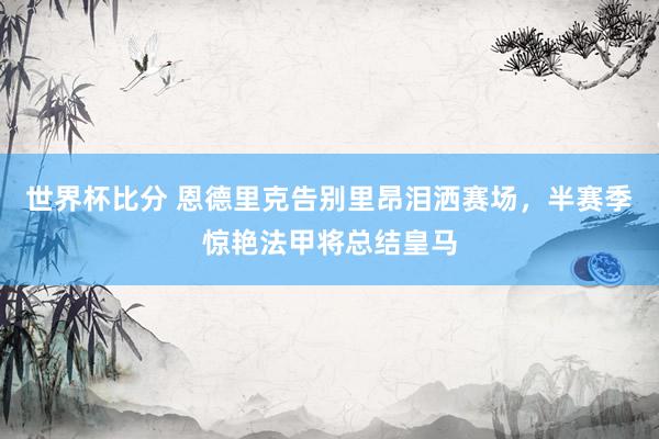 世界杯比分 恩德里克告别里昂泪洒赛场,半赛季惊艳法甲将总结皇马