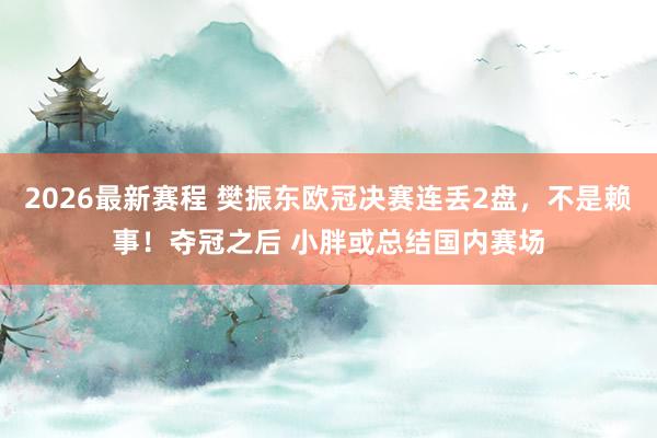 2026最新赛程 樊振东欧冠决赛连丢2盘，不是赖事！夺冠之后 小胖或总结国内赛场