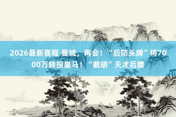 2026最新赛程 曼城，再会！“后防头牌”将7000万转投皇马！“截胡”天才后腰
