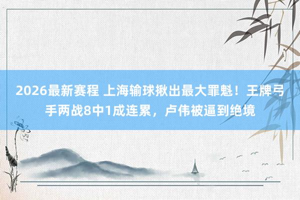 2026最新赛程 上海输球揪出最大罪魁!王牌弓手两战8中1成连累,卢伟被逼到绝境