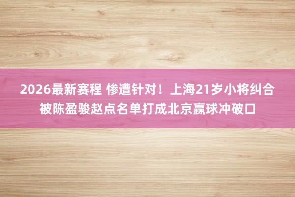 2026最新赛程 惨遭针对！上海21岁小将纠合被陈盈骏赵点名单打成北京赢球冲破口