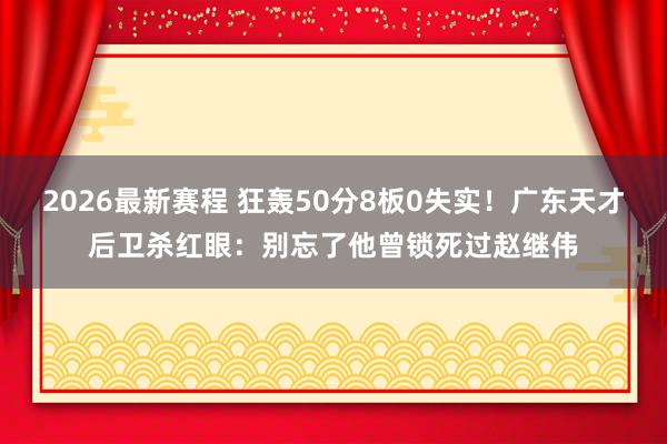 2026最新赛程 狂轰50分8板0失实！广东天才后卫杀红眼：别忘了他曾锁死过赵继伟
