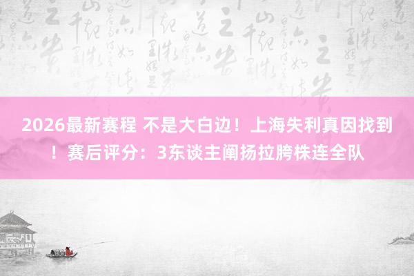2026最新赛程 不是大白边!上海失利真因找到!赛后评分:3东谈主阐扬拉胯株连全队