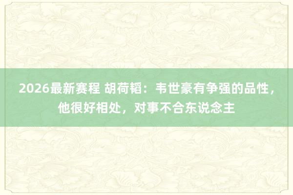 2026最新赛程 胡荷韬:韦世豪有争强的品性,他很好相处,对事不合东说念主