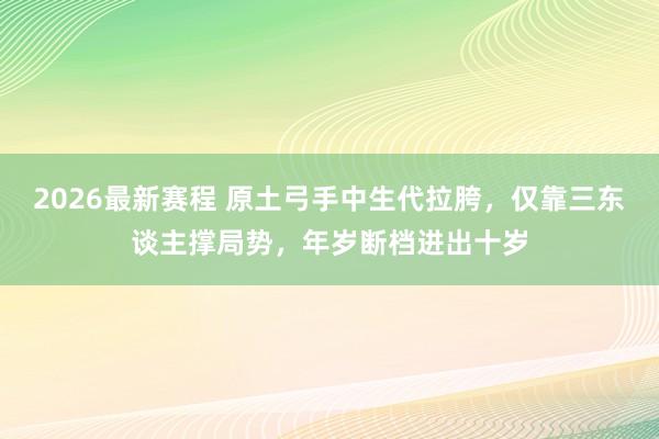 2026最新赛程 原土弓手中生代拉胯,仅靠三东谈主撑局势,年岁断档进出十岁