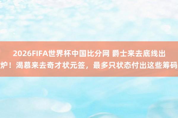 2026FIFA世界杯中国比分网 爵士来去底线出炉!渴慕来去奇才状元签,最多只状态付出这些筹码