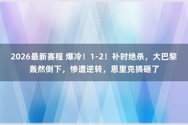 2026最新赛程 爆冷！1-2！补时绝杀，大巴黎轰然倒下，惨遭逆转，恩里克搞砸了
