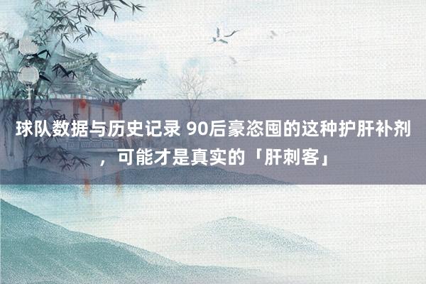 球队数据与历史记录 90后豪恣囤的这种护肝补剂,可能才是真实的「肝刺客」