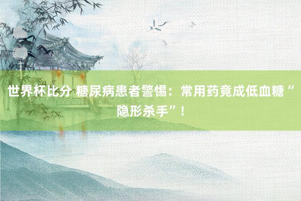 世界杯比分 糖尿病患者警惕:常用药竟成低血糖“隐形杀手”!
