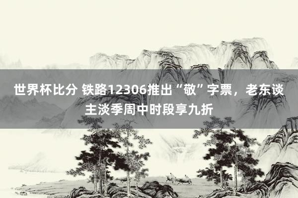 世界杯比分 铁路12306推出“敬”字票,老东谈主淡季周中时段享九折