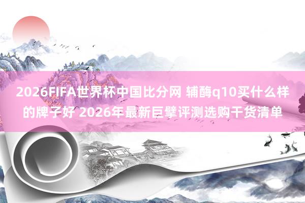 2026FIFA世界杯中国比分网 辅酶q10买什么样的牌子好 2026年最新巨擘评测选购干货清单