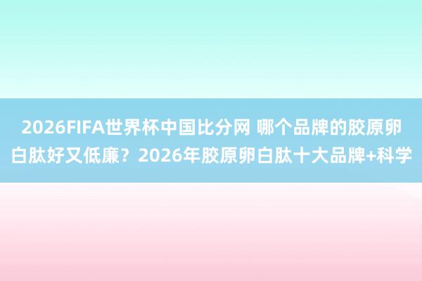 2026FIFA世界杯中国比分网 哪个品牌的胶原卵白肽好又低廉？2026年胶原卵白肽十大品牌+科学