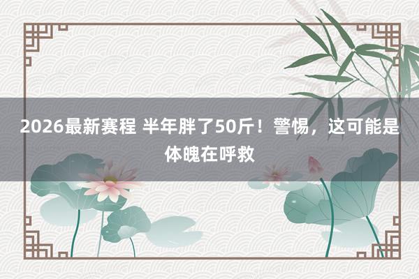2026最新赛程 半年胖了50斤!警惕,这可能是体魄在呼救