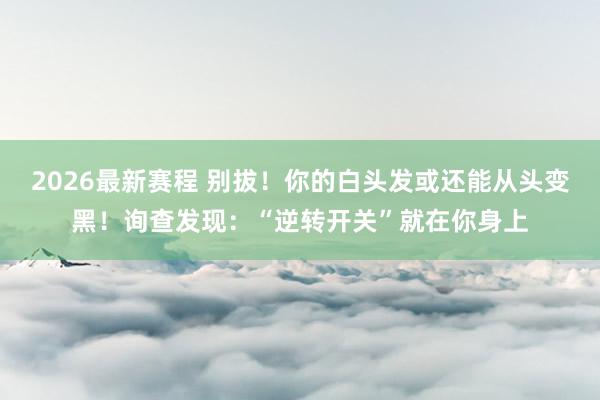 2026最新赛程 别拔！你的白头发或还能从头变黑！询查发现：“逆转开关”就在你身上