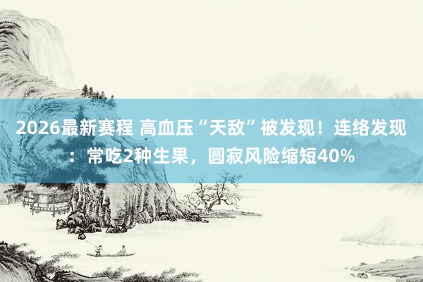 2026最新赛程 高血压“天敌”被发现！连络发现：常吃2种生果，圆寂风险缩短40%