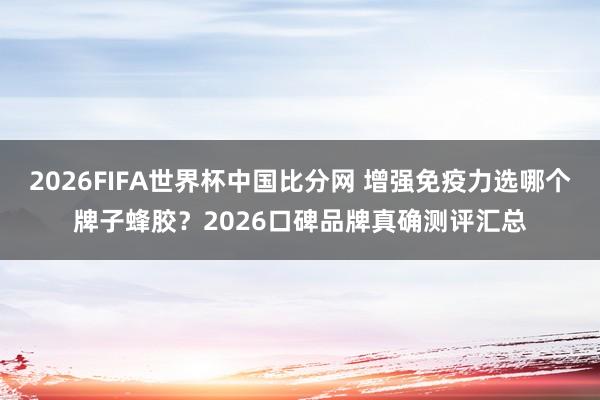 2026FIFA世界杯中国比分网 增强免疫力选哪个牌子蜂胶?2026口碑品牌真确测评汇总