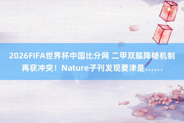 2026FIFA世界杯中国比分网 二甲双胍降糖机制再获冲突！Nature子刊发现要津是……