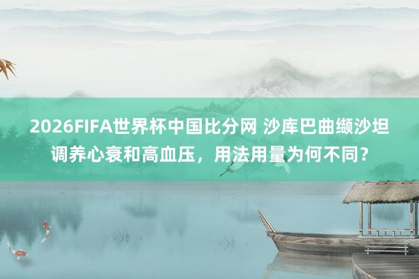 2026FIFA世界杯中国比分网 沙库巴曲缬沙坦调养心衰和高血压，用法用量为何不同？