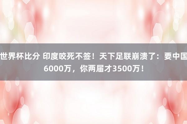 世界杯比分 印度咬死不签！天下足联崩溃了：要中国6000万，你两届才3500万！