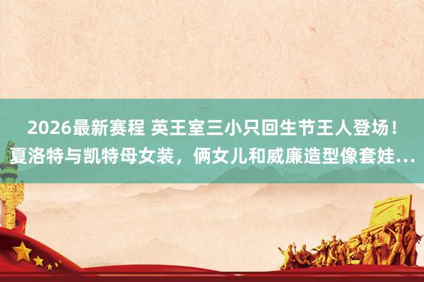 2026最新赛程 英王室三小只回生节王人登场！夏洛特与凯特母女装，俩女儿和威廉造型像套娃…