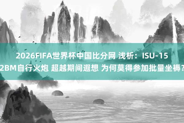 2026FIFA世界杯中国比分网 浅析：ISU-152BM自行火炮 超越期间遐想 为何莫得参加批量坐褥？