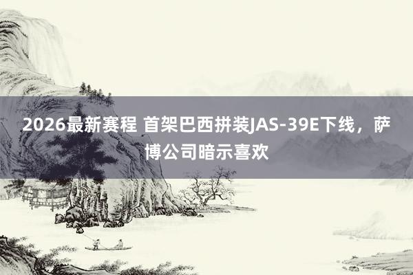 2026最新赛程 首架巴西拼装JAS-39E下线,萨博公司暗示喜欢