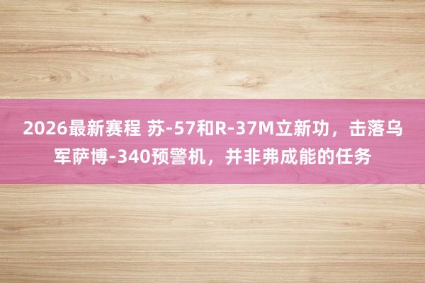 2026最新赛程 苏-57和R-37M立新功，击落乌军萨博-340预警机，并非弗成能的任务
