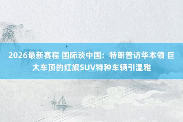 2026最新赛程 国际谈中国：特朗普访华本领 巨大车顶的红旗SUV特种车辆引温雅