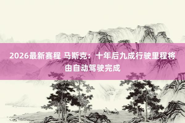 2026最新赛程 马斯克:十年后九成行驶里程将由自动驾驶完成