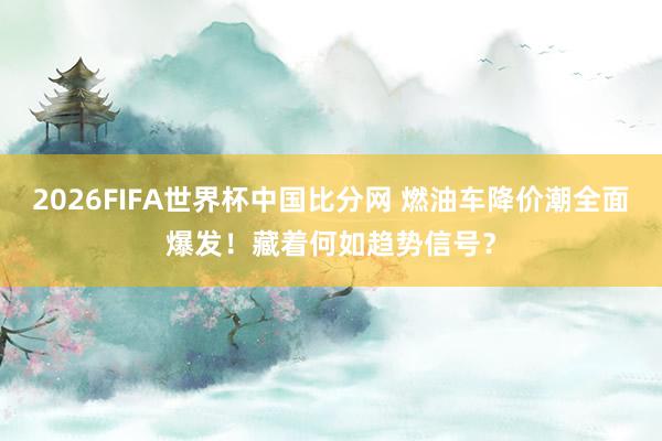 2026FIFA世界杯中国比分网 燃油车降价潮全面爆发！藏着何如趋势信号？