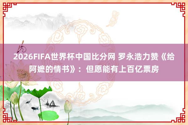 2026FIFA世界杯中国比分网 罗永浩力赞《给阿嬷的情书》：但愿能有上百亿票房