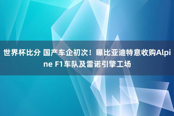 世界杯比分 国产车企初次！曝比亚迪特意收购Alpine F1车队及雷诺引擎工场