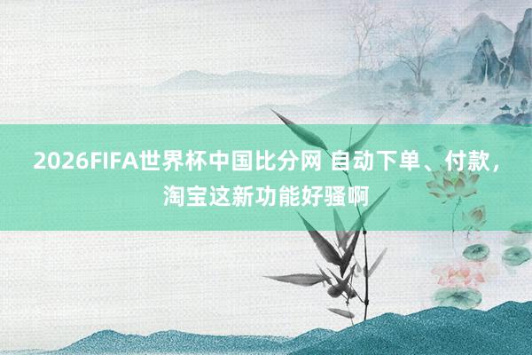 2026FIFA世界杯中国比分网 自动下单、付款，淘宝这新功能好骚啊
