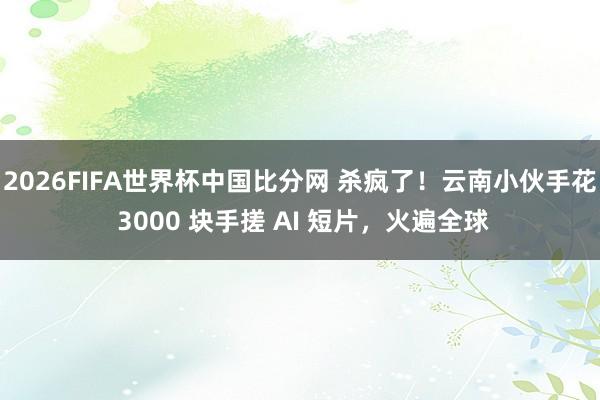 2026FIFA世界杯中国比分网 杀疯了！云南小伙手花 3000 块手搓 AI 短片，火遍全球
