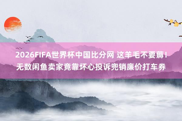 2026FIFA世界杯中国比分网 这羊毛不要薅！无数闲鱼卖家竟靠坏心投诉兜销廉价打车券