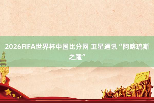 2026FIFA世界杯中国比分网 卫星通讯“阿喀琉斯之踵”