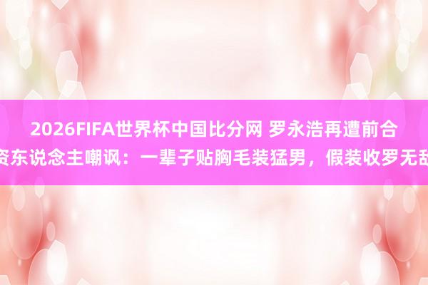 2026FIFA世界杯中国比分网 罗永浩再遭前合资东说念主嘲讽：一辈子贴胸毛装猛男，假装收罗无敌