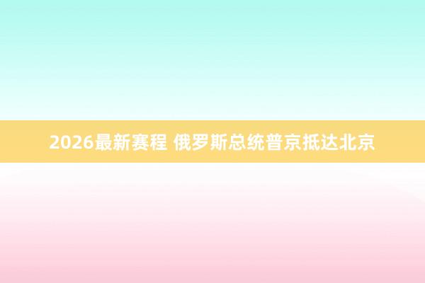 2026最新赛程 俄罗斯总统普京抵达北京