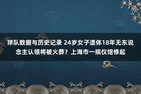 球队数据与历史记录 24岁女子遗体18年无东说念主认领将被火葬？上海市一殡仪馆修起