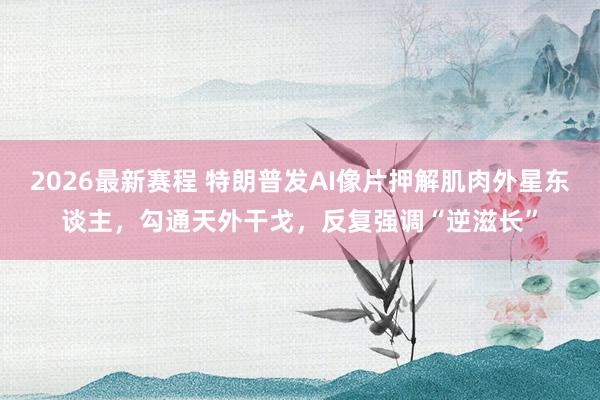 2026最新赛程 特朗普发AI像片押解肌肉外星东谈主,勾通天外干戈,反复强调“逆滋长”